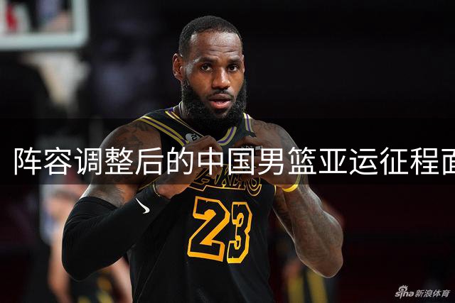 阵容调整后的中国男篮亚运征程面临多重考验